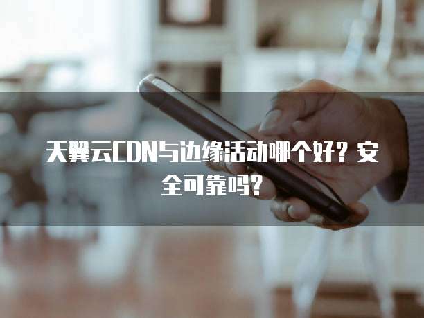 天翼云CDN与边缘活动哪个好?安全可靠吗?
