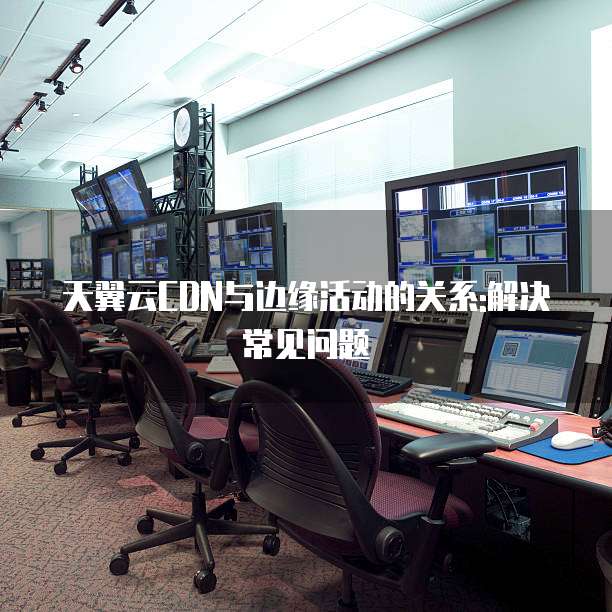 天翼云CDN与边缘活动的关系:解决常见问题