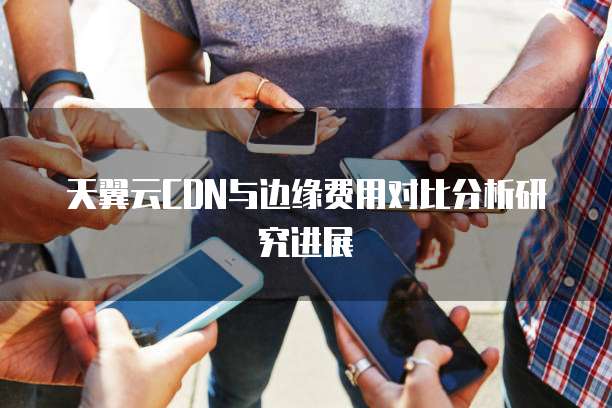 天翼云CDN与边缘费用对比分析研究进展