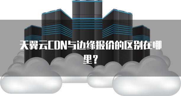天翼云CDN与边缘报价的区别在哪里?