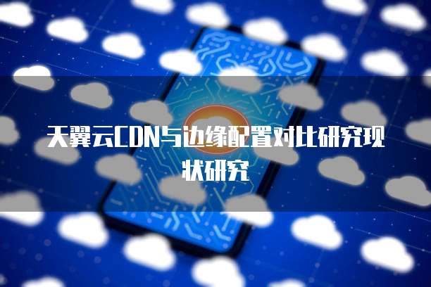 天翼云CDN与边缘配置对比研究现状研究
