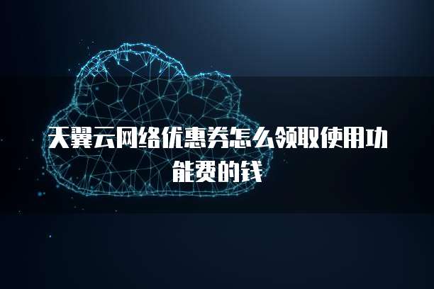 天翼云网络优惠券怎么领取使用功能费的钱