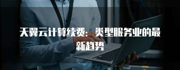 天翼云计算续费：类型服务业的最新趋势
