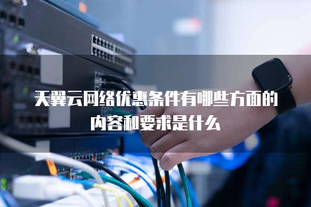 天翼云网络优惠条件有哪些方面的内容和要求是什么