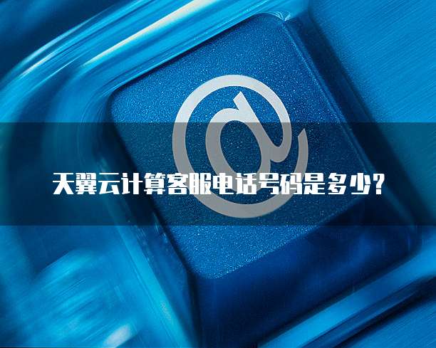 天翼云计算客服电话号码是多少?