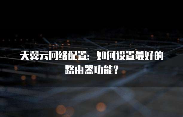 天翼云网络配置:如何设置最好的路由器功能?