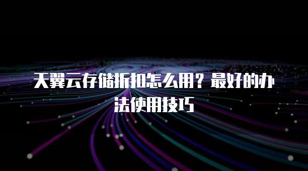 天翼云存储折扣怎么用?最好的办法使用技巧