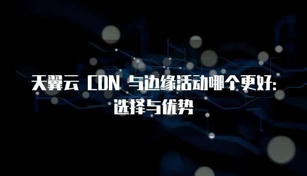 天翼云 CDN 与边缘活动哪个更好：选择与优势
