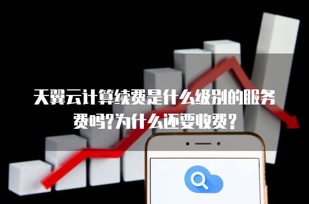 天翼云计算续费是什么级别的服务费吗?为什么还要收费?