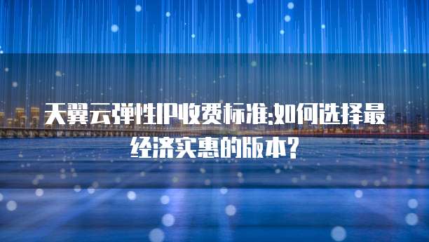 天翼云弹性IP收费标准:如何选择最经济实惠的版本?