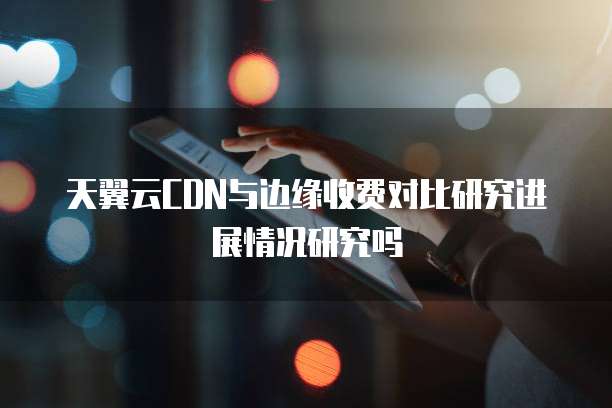 天翼云CDN与边缘收费对比研究进展情况研究吗