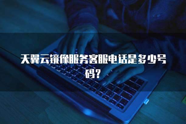 天翼云镜像服务客服电话是多少号码?
