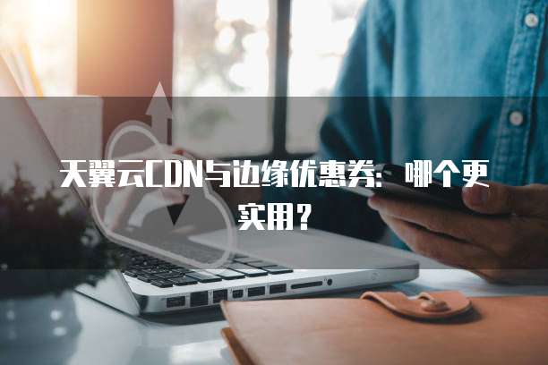 天翼云CDN与边缘优惠券:哪个更实用?