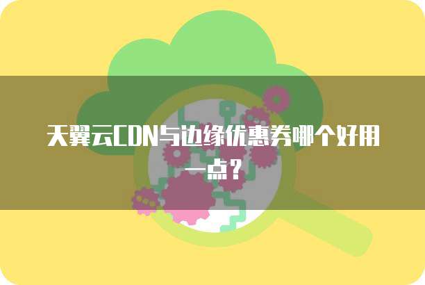 天翼云CDN与边缘优惠券哪个好用一点?
