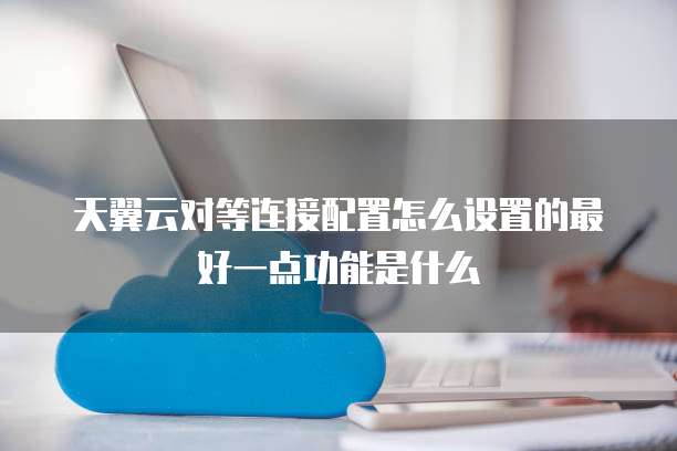 天翼云对等连接配置怎么设置的最好一点功能是什么