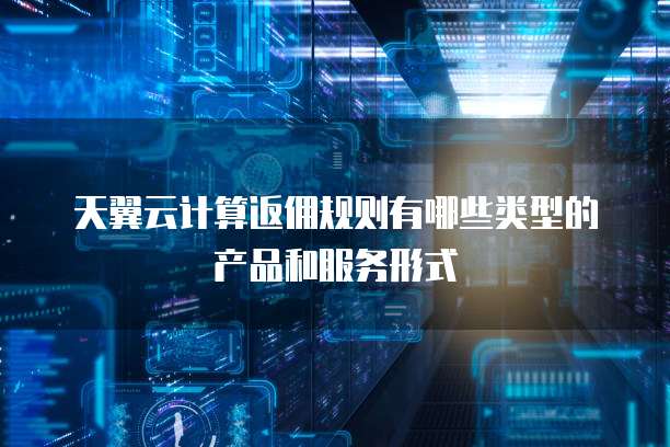 天翼云计算返佣规则有哪些类型的产品和服务形式