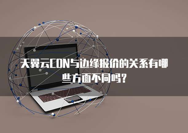天翼云CDN与边缘报价的关系有哪些方面不同吗?