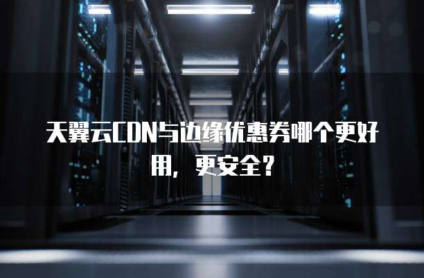 天翼云CDN与边缘优惠券哪个更好用,更安全?