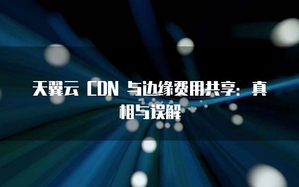 天翼云 CDN 与边缘费用共享:真相与误解