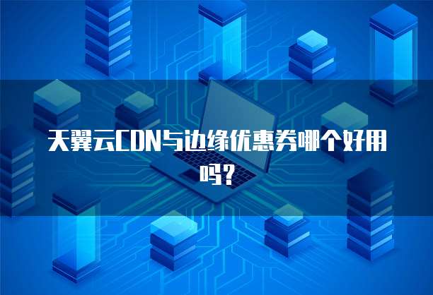 天翼云CDN与边缘优惠券哪个好用吗？