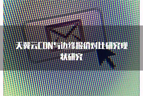 天翼云CDN与边缘报价对比研究现状研究