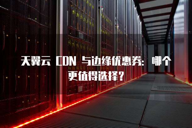 天翼云 CDN 与边缘优惠券:哪个更值得选择?