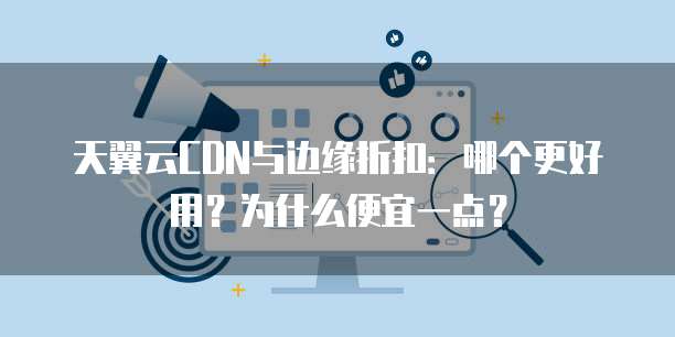 天翼云CDN与边缘折扣:哪个更好用?为什么便宜一点?