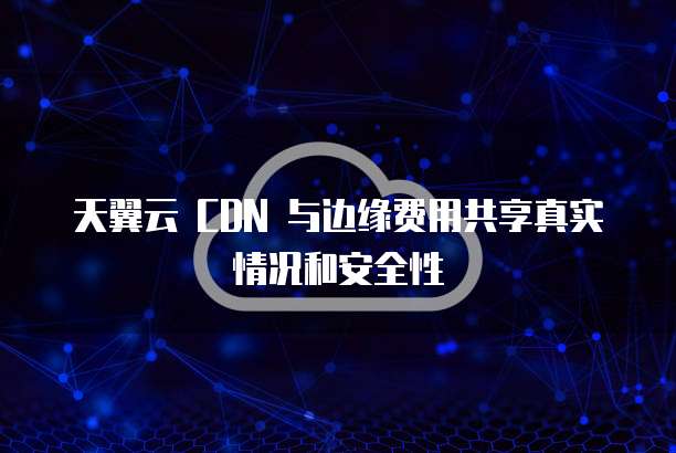 天翼云 CDN 与边缘费用共享真实情况和安全性