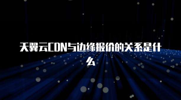 天翼云CDN与边缘报价的关系是什么