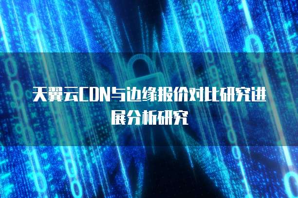 天翼云CDN与边缘报价对比研究进展分析研究