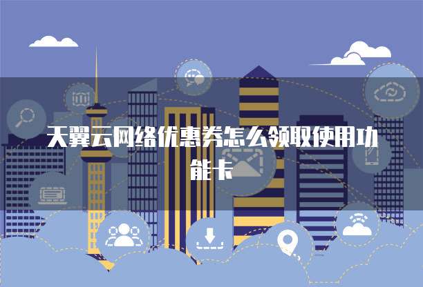 天翼云网络优惠券怎么领取使用功能卡
