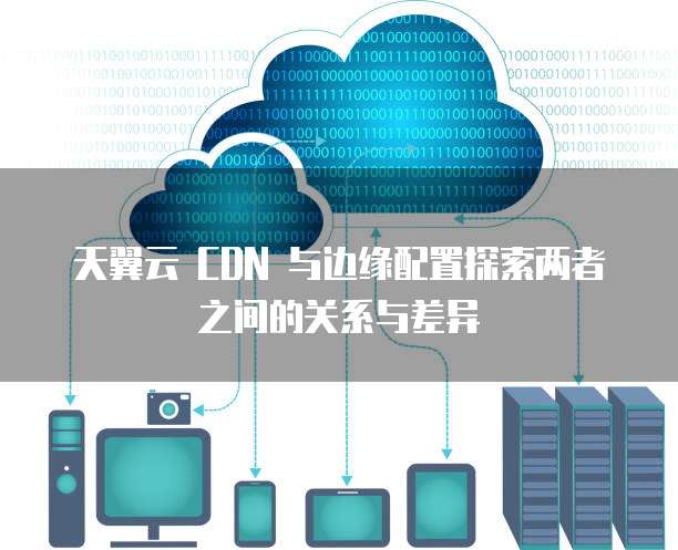 天翼云 CDN 与边缘配置探索两者之间的关系与差异