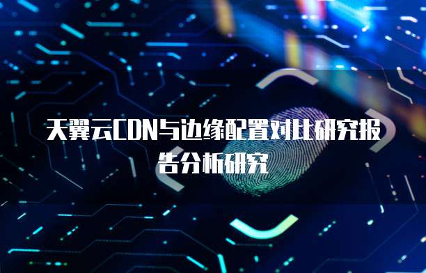 天翼云CDN与边缘配置对比研究报告分析研究