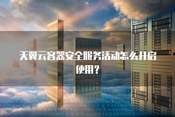 天翼云容器安全服务活动怎么开启使用?