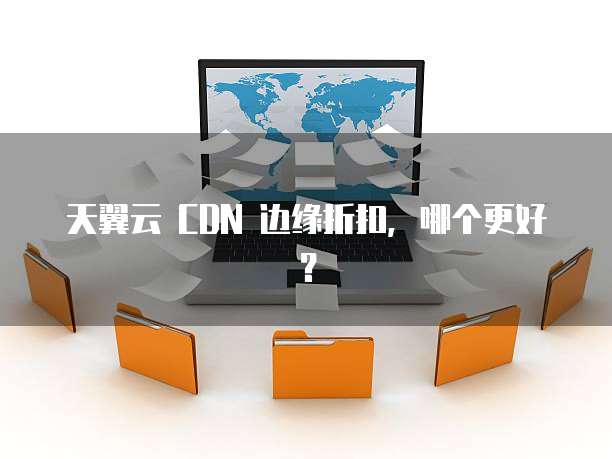 天翼云 CDN 边缘折扣,哪个更好?