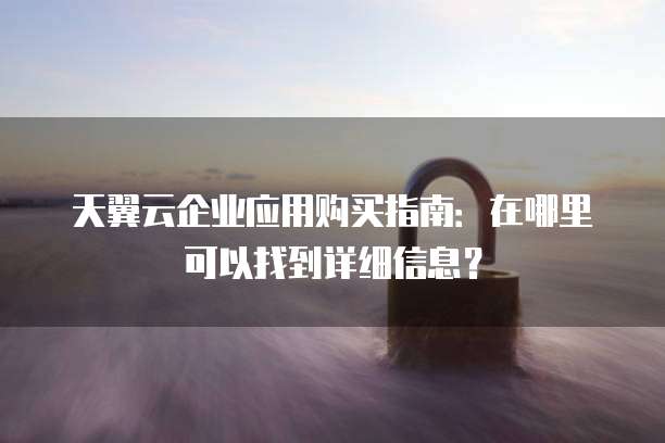 天翼云企业应用购买指南:在哪里可以找到详细信息?
