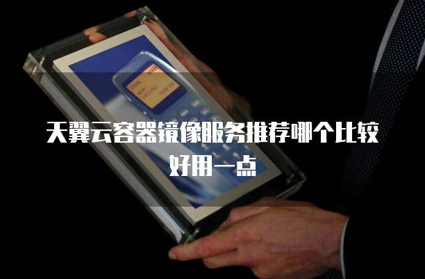 天翼云容器镜像服务推荐哪个比较好用一点