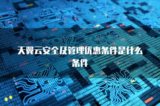 天翼云安全及管理优惠条件是什么条件