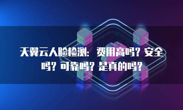 天翼云人脸检测：费用高吗？安全吗？可靠吗？是真的吗？