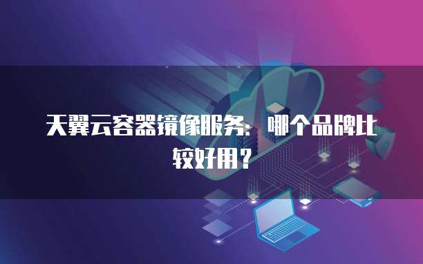 天翼云容器镜像服务:哪个品牌比较好用?