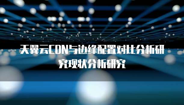 天翼云CDN与边缘配置对比分析研究现状分析研究
