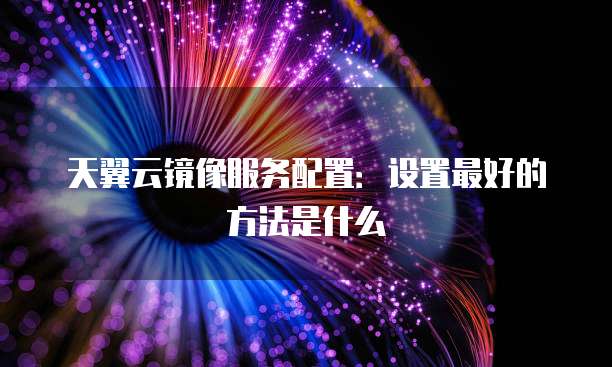 天翼云镜像服务配置:设置最好的方法是什么