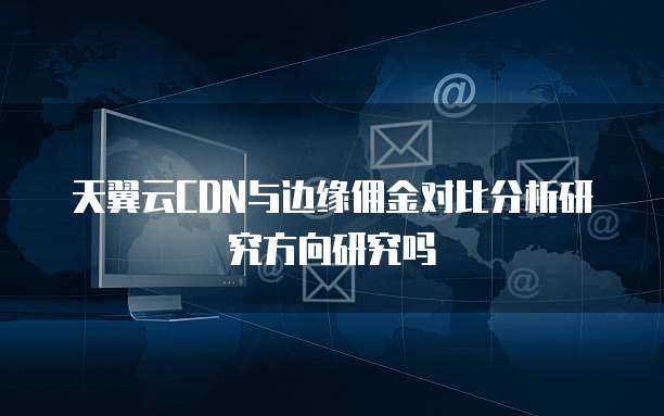 天翼云CDN与边缘佣金对比分析研究方向研究吗