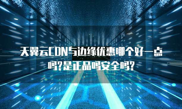 天翼云CDN与边缘优惠哪个好一点吗?是正品吗安全吗?