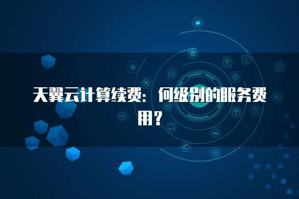 天翼云计算续费:何级别的服务费用?