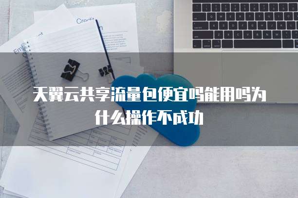 天翼云共享流量包便宜吗能用吗为什么操作不成功