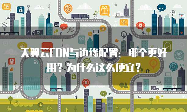 天翼云CDN与边缘配置:哪个更好用?为什么这么便宜?