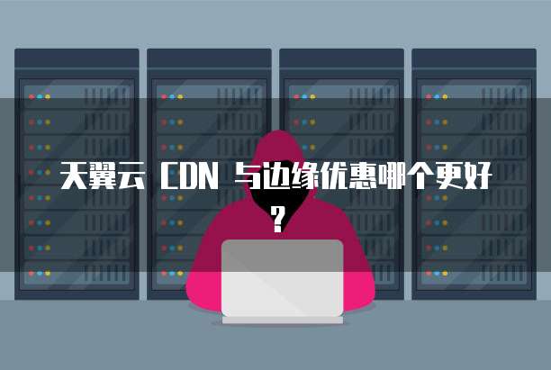 天翼云 CDN 与边缘优惠哪个更好?