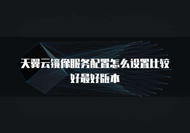 天翼云镜像服务配置怎么设置比较好最好版本