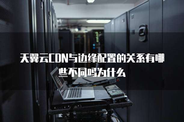 天翼云CDN与边缘配置的关系有哪些不同吗为什么